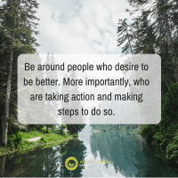 Be around people who desire to be better. More importantly, who are taking action and making steps to do so.